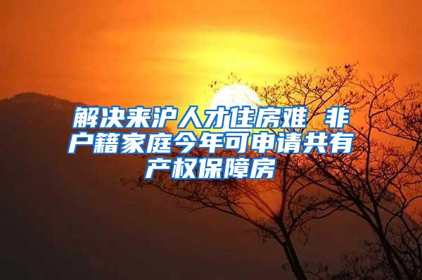 解决来沪人才住房难 非户籍家庭今年可申请共有产权保障房