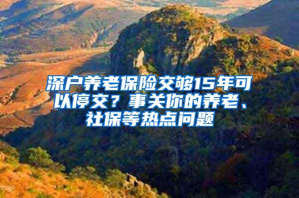 深户养老保险交够15年可以停交？事关你的养老、社保等热点问题