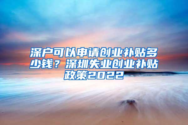 深户可以申请创业补贴多少钱？深圳失业创业补贴政策2022