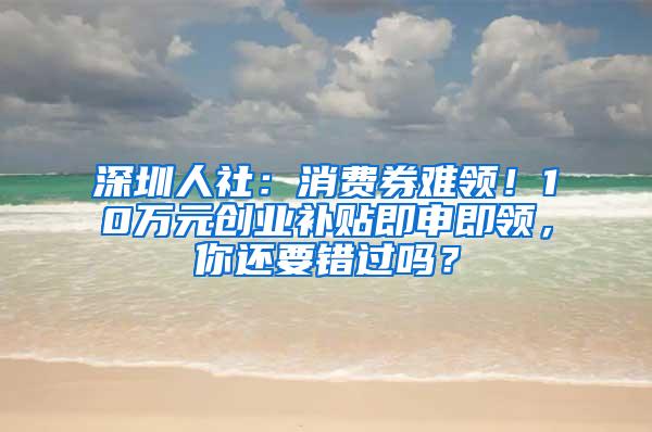 深圳人社：消费券难领！10万元创业补贴即申即领，你还要错过吗？