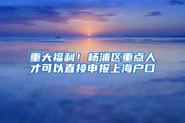 重大福利！杨浦区重点人才可以直接申报上海户口