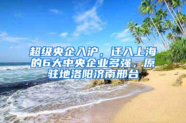 超级央企入沪，迁入上海的6大中央企业多强，原驻地洛阳济南邢台