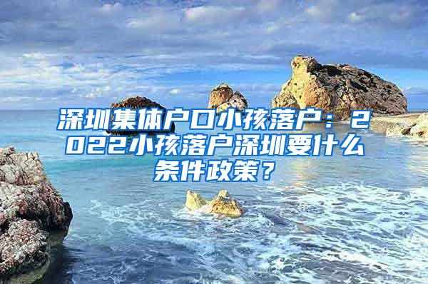 深圳集体户口小孩落户：2022小孩落户深圳要什么条件政策？