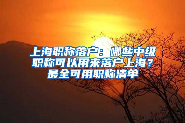 上海职称落户：哪些中级职称可以用来落户上海？最全可用职称清单