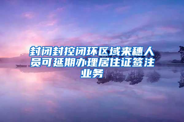 封闭封控闭环区域来穗人员可延期办理居住证签注业务