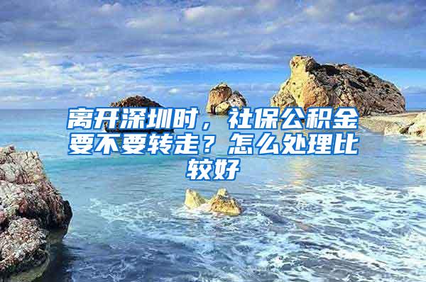 离开深圳时，社保公积金要不要转走？怎么处理比较好