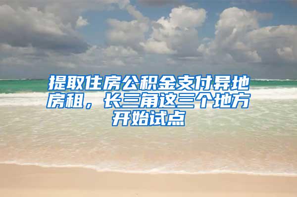 提取住房公积金支付异地房租，长三角这三个地方开始试点