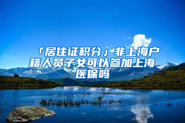 「居住证积分」非上海户籍人员子女可以参加上海医保吗