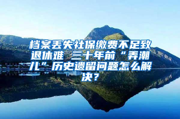 档案丢失社保缴费不足致退休难 三十年前“弄潮儿”历史遗留问题怎么解决？