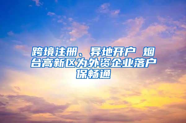 跨境注册、异地开户 烟台高新区为外资企业落户保畅通