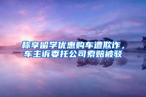 称享留学优惠购车遭欺诈，车主诉委托公司索赔被驳