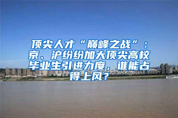 顶尖人才“巅峰之战”：京、沪纷纷加大顶尖高校毕业生引进力度，谁能占得上风？