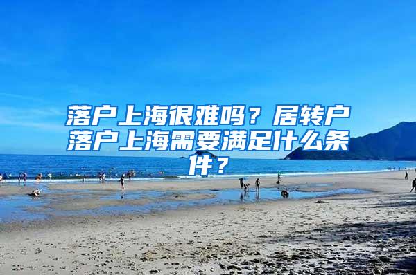 落户上海很难吗？居转户落户上海需要满足什么条件？