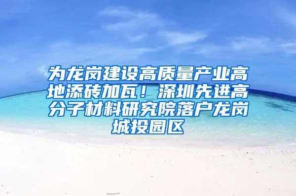 为龙岗建设高质量产业高地添砖加瓦！深圳先进高分子材料研究院落户龙岗城投园区