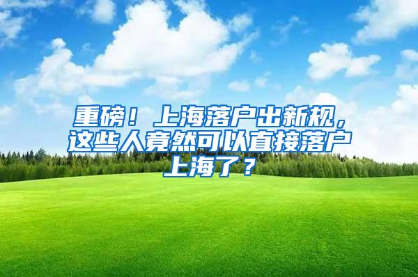 重磅！上海落户出新规，这些人竟然可以直接落户上海了？