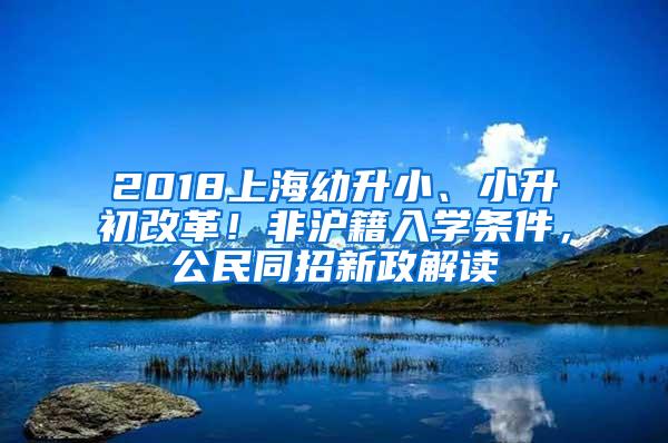 2018上海幼升小、小升初改革！非沪籍入学条件，公民同招新政解读