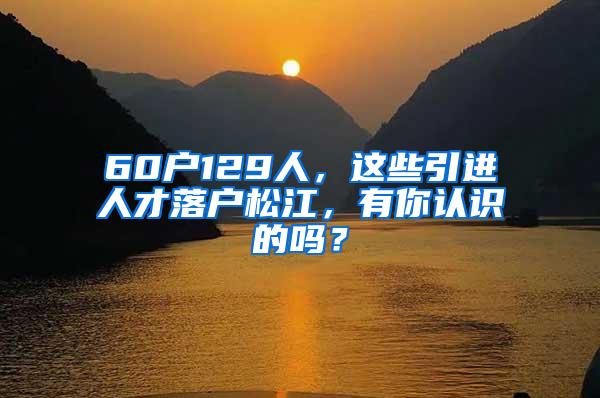 60户129人，这些引进人才落户松江，有你认识的吗？