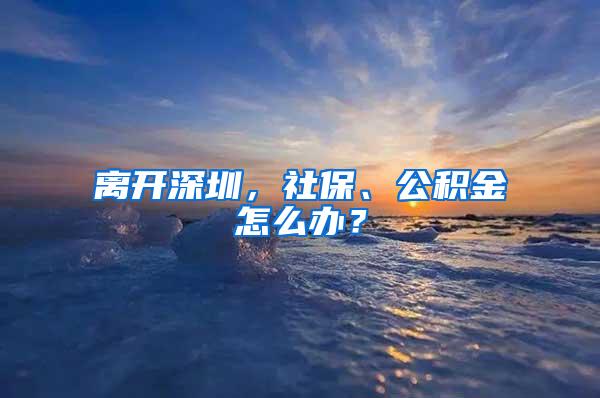 离开深圳，社保、公积金怎么办？