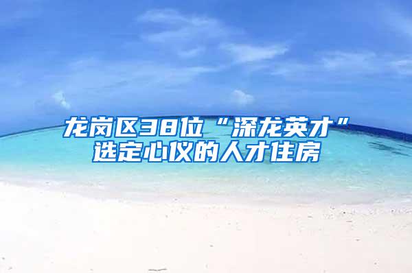 龙岗区38位“深龙英才”选定心仪的人才住房