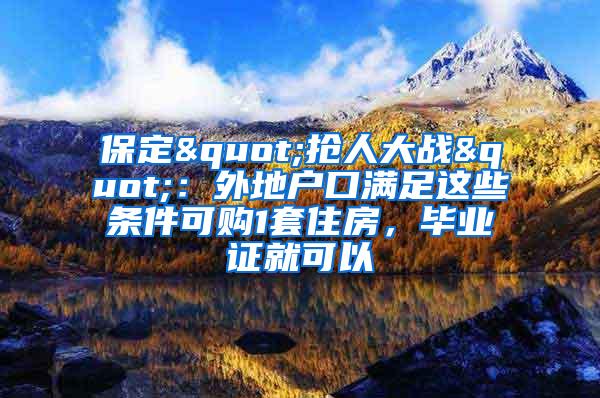 保定"抢人大战"：外地户口满足这些条件可购1套住房，毕业证就可以