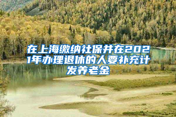 在上海缴纳社保并在2021年办理退休的人要补充计发养老金