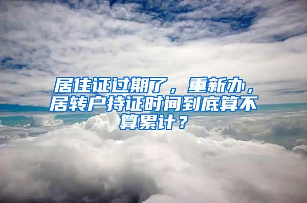 居住证过期了，重新办，居转户持证时间到底算不算累计？