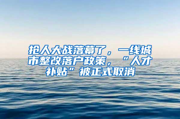 抢人大战落幕了，一线城市整改落户政策，“人才补贴”被正式取消