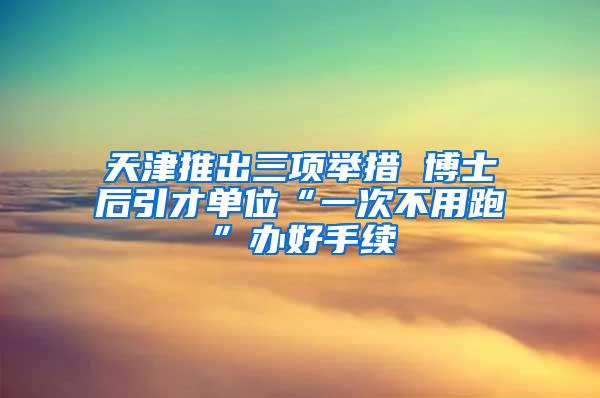 天津推出三项举措 博士后引才单位“一次不用跑”办好手续