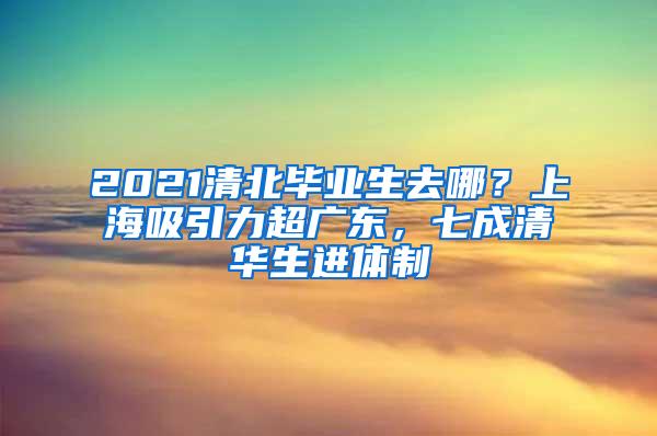 2021清北毕业生去哪？上海吸引力超广东，七成清华生进体制