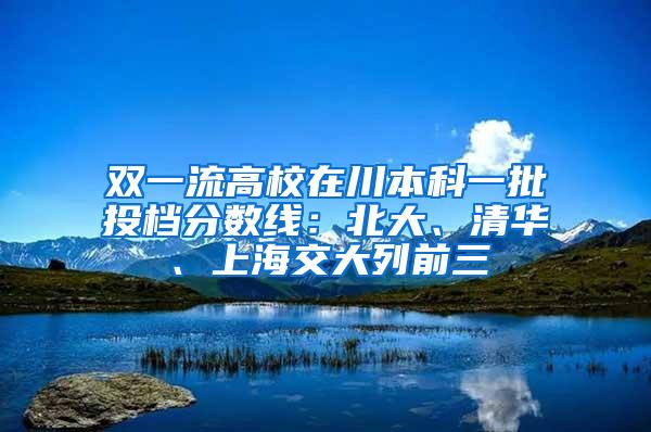 双一流高校在川本科一批投档分数线：北大、清华、上海交大列前三