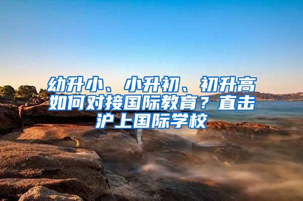 幼升小、小升初、初升高如何对接国际教育？直击沪上国际学校