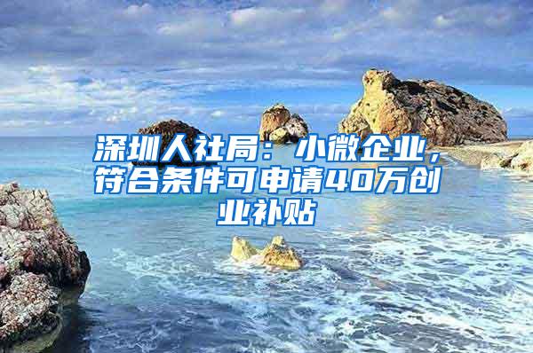 深圳人社局：小微企业，符合条件可申请40万创业补贴