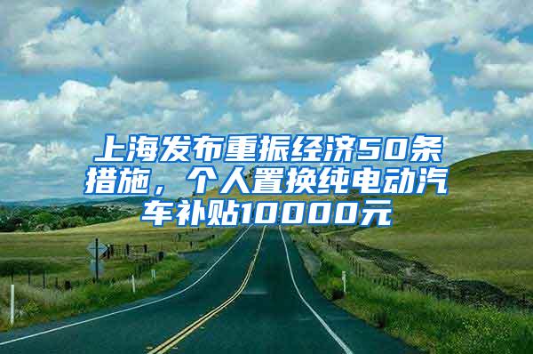 上海发布重振经济50条措施，个人置换纯电动汽车补贴10000元