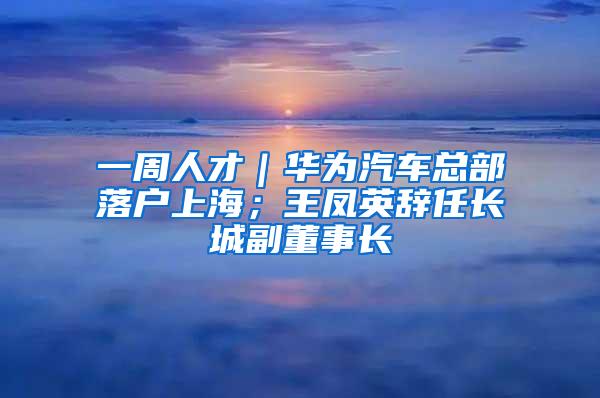 一周人才｜华为汽车总部落户上海；王凤英辞任长城副董事长