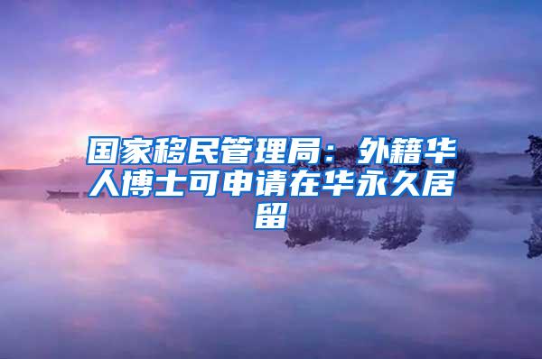 国家移民管理局：外籍华人博士可申请在华永久居留