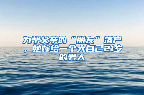 为帮父亲的“朋友”落户，她嫁给一个大自己21岁的男人