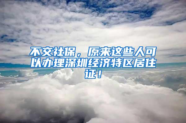 不交社保，原来这些人可以办理深圳经济特区居住证！