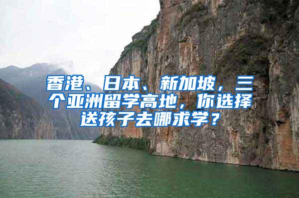 香港、日本、新加坡，三个亚洲留学高地，你选择送孩子去哪求学？