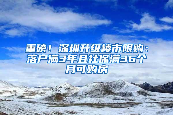 重磅！深圳升级楼市限购：落户满3年且社保满36个月可购房