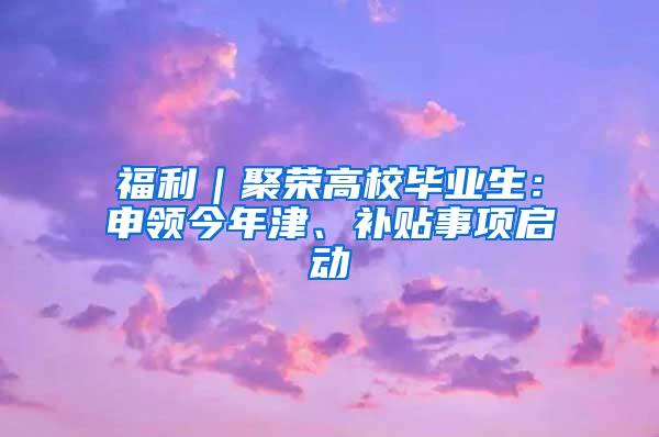 福利｜聚荣高校毕业生：申领今年津、补贴事项启动