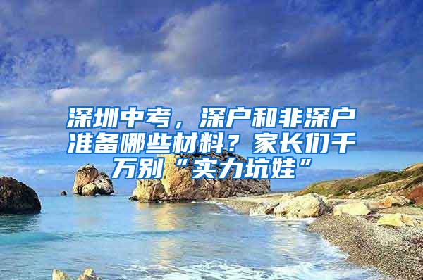 深圳中考，深户和非深户准备哪些材料？家长们千万别“实力坑娃”