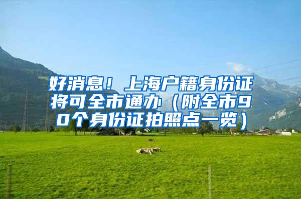 好消息！上海户籍身份证将可全市通办（附全市90个身份证拍照点一览）