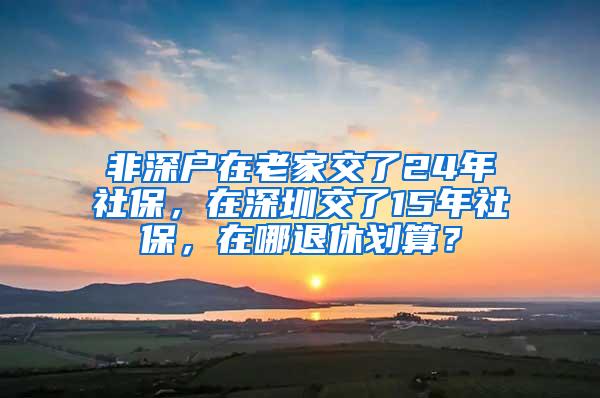 非深户在老家交了24年社保，在深圳交了15年社保，在哪退休划算？