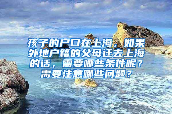 孩子的户口在上海，如果外地户籍的父母迁去上海的话，需要哪些条件呢？需要注意哪些问题？