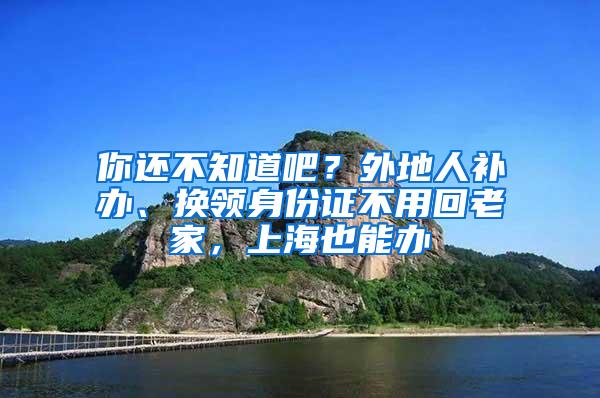 你还不知道吧？外地人补办、换领身份证不用回老家，上海也能办