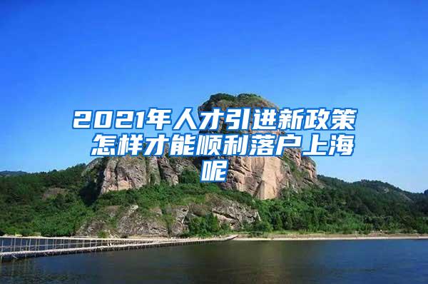 2021年人才引进新政策 怎样才能顺利落户上海呢