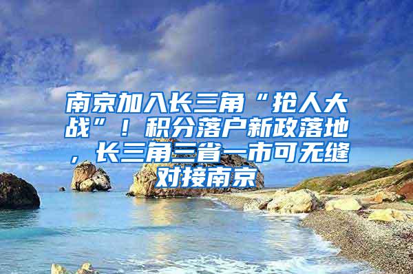 南京加入长三角“抢人大战”！积分落户新政落地，长三角三省一市可无缝对接南京