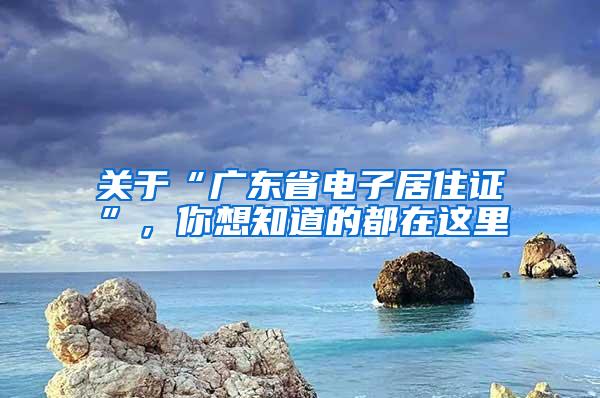 关于“广东省电子居住证”，你想知道的都在这里