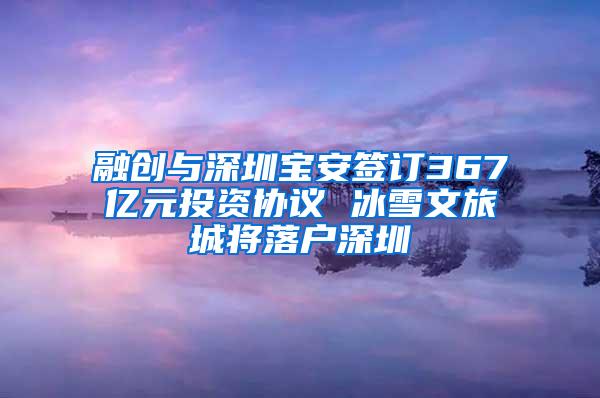 融创与深圳宝安签订367亿元投资协议 冰雪文旅城将落户深圳