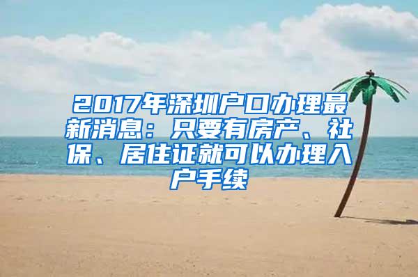 2017年深圳户口办理最新消息：只要有房产、社保、居住证就可以办理入户手续